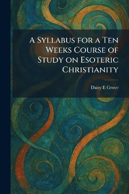 A Syllabus for a Ten Weeks Course of Study on Esoteric Christianity - Daisy E Grove - cover