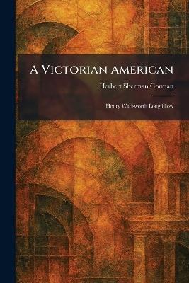 A Victorian American: Henry Wadsworth Longfellow - Herbert Sherman Gorman - cover