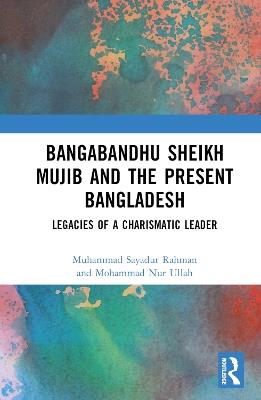 Bangabandhu Sheikh Mujib and the Present Bangladesh: Legacies of a Charismatic Leader - Muhammad Sayadur Rahman,Mohammad Nur Ullah - cover