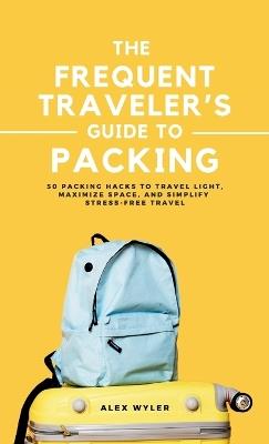 The Frequent Traveler's Guide to Packing: 50 Packing Hacks to Travel Light, Maximize Space, and Simplify Stress-Free Travel - Alex Wyler - cover