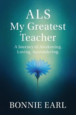 ALS My Greatest Teacher: A Journey of Awakening. Loving. Surrendering. - Bonnie Earl - cover