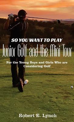 So You Want To Play Junior Golf and the Mini Tour: For the Young Boys and Girls Who are Considering Golf - Robert E Lynch - cover