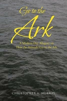 Go to the Ark: A Modern-Day Allegory on How the Animals Got to the Ark - Christopher A Murray - cover