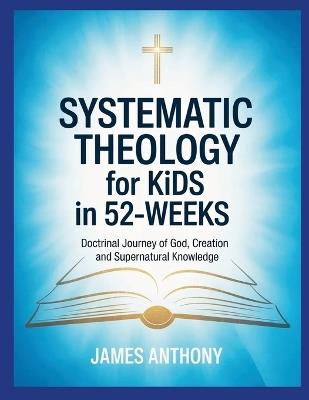 Systematic Theology for Kids in 52-Weeks: Doctrinal Journey of God, Creation and Supernatural Knowledge - James Anthony - cover