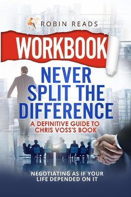 Workbook: Never Split The Difference: A Definitive Guide to Chris Voss's book: Negotiating as if Your Life Depended on It - Robin Reads - cover