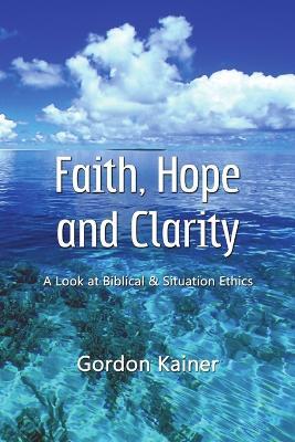 Faith, Hope and Clarity: A Look at Biblical and Situation Ethics - Gordon Kainer - cover