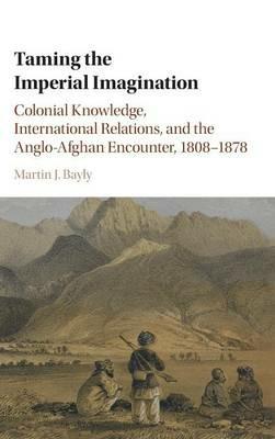 Taming the Imperial Imagination: Colonial Knowledge, International Relations, and the Anglo-Afghan Encounter, 1808–1878 - Martin J. Bayly - cover