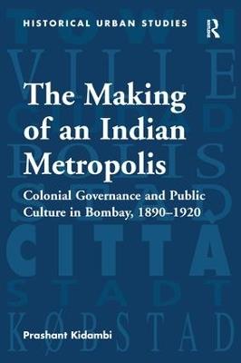 The Making of an Indian Metropolis: Colonial Governance and Public Culture in Bombay, 1890-1920 - Prashant Kidambi - cover