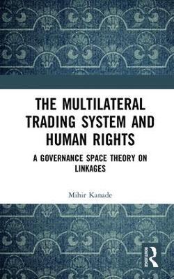 The Multilateral Trading System and Human Rights: A Governance Space Theory on Linkages - Mihir Kanade - cover