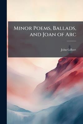 Minor Poems, Ballads, and Joan of Arc - John Gilbert - cover