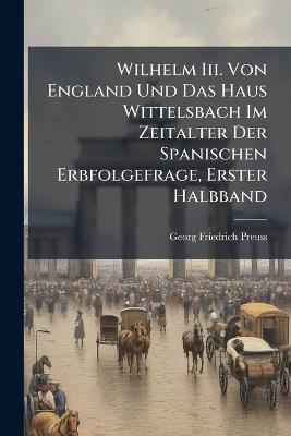 Wilhelm Iii. Von England Und Das Haus Wittelsbach Im Zeitalter Der Spanischen Erbfolgefrage, Erster Halbband - Georg Friedrich Preuss - cover