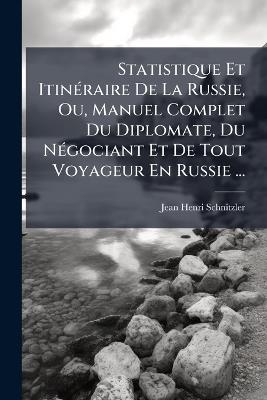 Statistique Et Itinéraire De La Russie, Ou, Manuel Complet Du Diplomate, Du Négociant Et De Tout Voyageur En Russie ... - Jean-Henri Schnitzler - cover