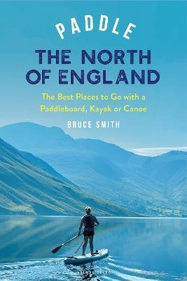 Paddle the North of England: The Best Places to Go with a Paddleboard, Kayak or Canoe - Bruce Smith - cover