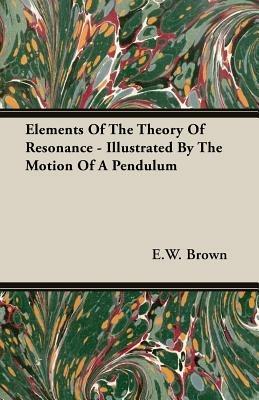 Elements Of The Theory Of Resonance - Illustrated By The Motion Of A Pendulum - E. W. Brown - cover