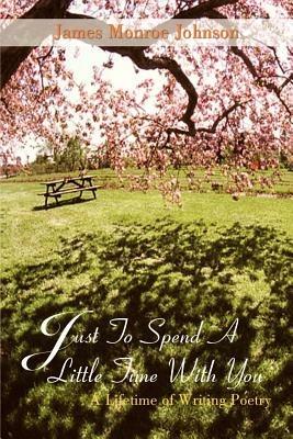 Just to Spend A Little Time with You: A Lifetime of Writing Poetry - James Monroe Johnson - cover