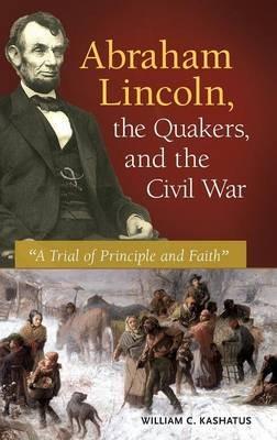 Abraham Lincoln, the Quakers, and the Civil War: "A Trial of Principle and Faith" - William C. Kashatus - cover