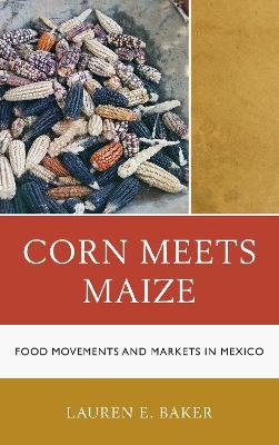 Corn Meets Maize: Food Movements and Markets in Mexico - Lauren E. Baker - cover