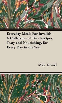 Everyday Meals For Invalids - A Collection of Tiny Recipes, Tasty and Nourishing, for Every Day in the Year - May Tremel - cover
