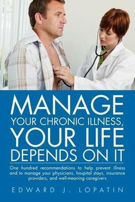 Manage Your Chronic Illness, Your Life Depends on It: One Hundred Recommendations to Help Prevent Illness and to Manage Your Physicians, Hospital Stay - Edward J Lopatin - cover