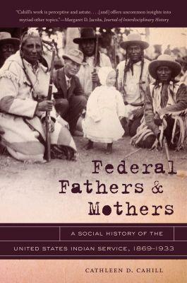 Federal Fathers and Mothers: A Social History of the United States Indian Service, 1869-1933 - Cathleen D. Cahill - cover
