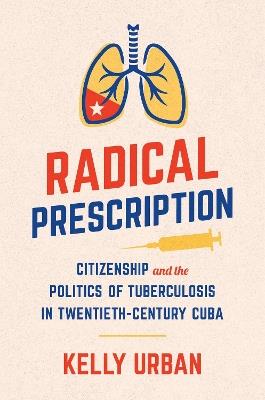 Radical Prescription: Citizenship and the Politics of Tuberculosis in Twentieth-Century Cuba - Kelly Urban - cover