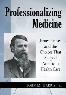 Professionalizing Medicine: James Reeves and the Choices That Shaped American Health Care - John M. Harris Jr - cover