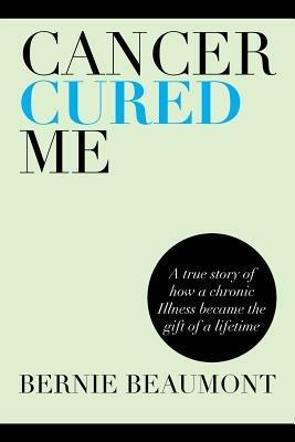 Cancer Cured Me: A True Story of How a Chronic Illness Became the Gift of a Lifetime - Bernie Beaumont - cover
