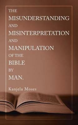 The Misunderstanding and Misinterpretation and Manipulation of the Bible by Man. - Kanjela Moses - cover