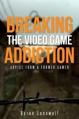 Breaking the Video Game Addiction: Advice from a former gamer - Byron Lonewolf - cover