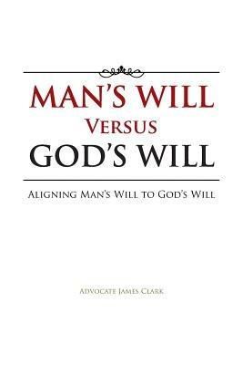 Man's Will Versus God's Will: Aligning Man's Will to God's Will - Advocate James Clark - cover