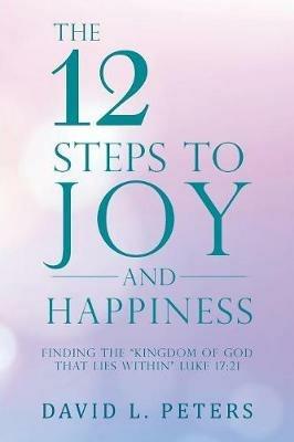 The 12 Steps to Joy and Happiness: Finding the Kingdom of God That Lies Within Luke 17:21 - David L Peters - cover