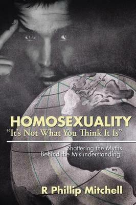 Homosexuality It's Not What You Think It Is: Shattering the Myths Behind the Misunderstanding. - R Phillip Mitchell - cover