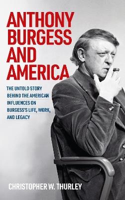 Anthony Burgess and America: The Untold Story Behind the American Influences on Burgess’s Life, Work, and Legacy - Christopher W Thurley - cover