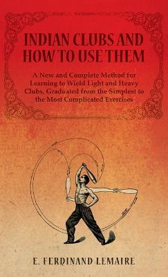 Indian Clubs and How to Use Them - A New and Complete Method for Learning to Wield Light and Heavy Clubs, Graduated from the Simplest to the Most Complicated Exercises - E Lemaire Ferdinand - cover