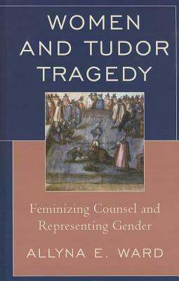 Women and Tudor Tragedy: Feminizing Counsel and Representing Gender - Allyna E. Ward - cover