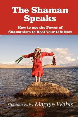 The Shaman Speaks: How to Use the Power of Shamanism to Heal Your Life Now - Shaman Elder Maggie Wahls - cover