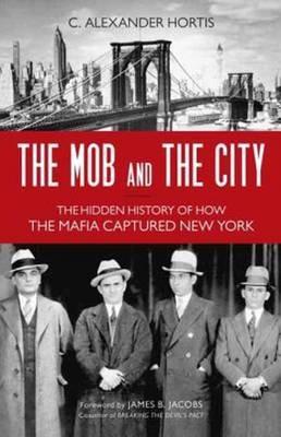 The Mob and the City: The Hidden History of How the Mafia Captured New York - C. Alexander Hortis - cover