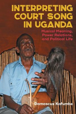 Interpreting Court Song in Uganda: Musical Meaning, Power Relations, and Political Life - Damascus Kafumbe - cover