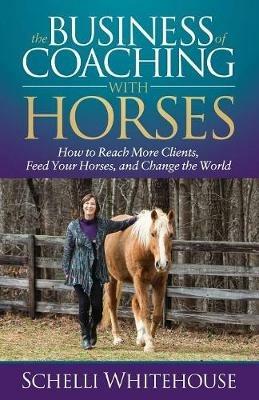 The Business of Coaching with Horses: How to Reach More Clients, Feed Your Horses, and Change the World - Schelli Whitehouse - cover