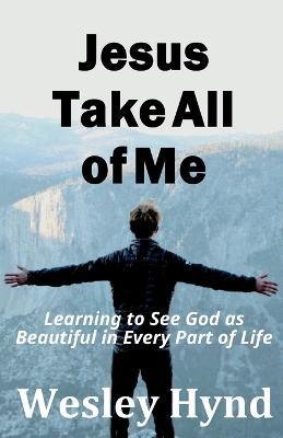 Jesus Take All of Me: Learning to See God as Beautiful in Every Part of Life - Wesley Hynd - cover