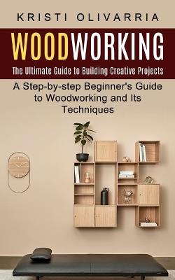 Woodworking: The Ultimate Guide to Building Creative Projects (A Step-by-step Beginner's Guide to Woodworking and Its Techniques) - Kristi Olivarria - cover