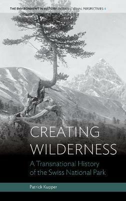 Creating Wilderness: A Transnational History of the Swiss National Park - Patrick Kupper - cover
