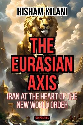 The Eurasian Axis: Iran At The Heart Of The New World Order - Hisham Kilani - cover