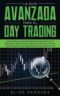 La Guía Avanzada Para el Day Trading: Aprenda Paso a Paso Estrategias Secretas Sobre Cómo Hacer Day Trading con Forex, Opciones, Acciones y Futuros Convirtiéndose en un Trader Exitoso Para Ganarse la Vida. - Elias Vazquez - cover