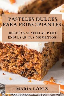 Pasteles Dulces para Principiantes: Recetas Sencillas para Endulzar tus Momentos - María López - cover