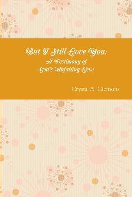 But I Still Love You: A Testimony of God's Unfailing Love - Crystal A Clemons - cover