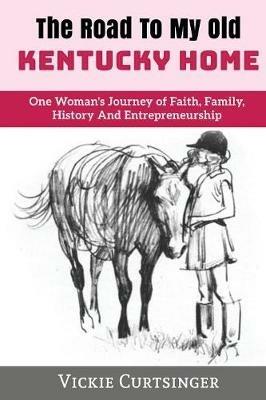 The Road to My Old Kentucky Home: One Woman's Journey of Faith, Family, History And Entrepreneurship - Vickie Curtsinger - cover