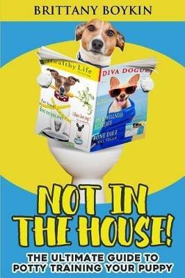 Not in the House!: The Ultimate Guide to Potty Training Your Puppy - Brittany Boykin - cover
