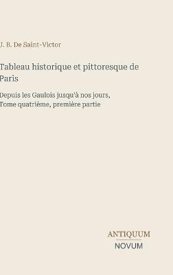 Tableau historique et pittoresque de Paris: Depuis les Gaulois jusqu'à nos jours, Tome quatrième, première partie - J B de Saint-Victor - cover