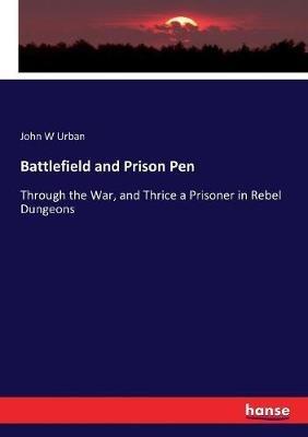 Battlefield and Prison Pen: Through the War, and Thrice a Prisoner in Rebel Dungeons - John W Urban - cover